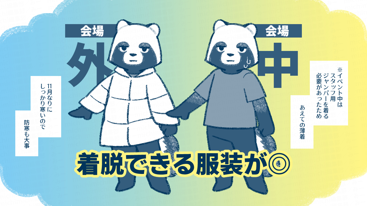 会場外は11月なりにしっかり寒いので、防寒も大事になる。
会場内は長居するにはそれなりに暑いので、着脱できる服装が良い。
筆者が過去参加したときはスタッフジャンパーを着る必要があったため、あえて薄着で臨んだ。